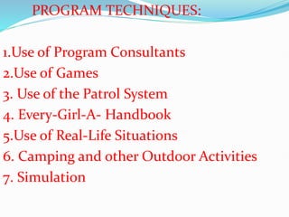 PROGRAM TECHNIQUES:
1.Use of Program Consultants
2.Use of Games
3. Use of the Patrol System
4. Every-Girl-A- Handbook
5.Use of Real-Life Situations
6. Camping and other Outdoor Activities
7. Simulation
 