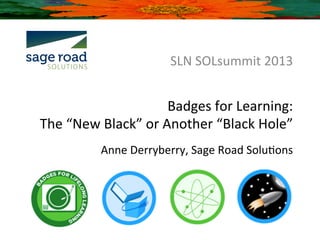 SLN	
  SOLsummit	
  2013	
  


                                Badges	
  for	
  Learning:	
  	
  
The	
  “New	
  Black”	
  or	
  Another	
  “Black	
  Hole”	
  
                                                                	
  
               Anne	
  Derryberry,	
  Sage	
  Road	
  SoluBons	
  
 
