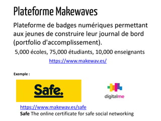 Plateforme de badges numériques permettant
aux jeunes de construire leur journal de bord
(portfolio d'accomplissement).
5,000 écoles, 75,000 étudiants, 10,000 enseignants
https://www.makewav.es/
Plateforme Makewaves
https://www.makewav.es/safe
Safe The online certificate for safe social networking
Exemple :
 