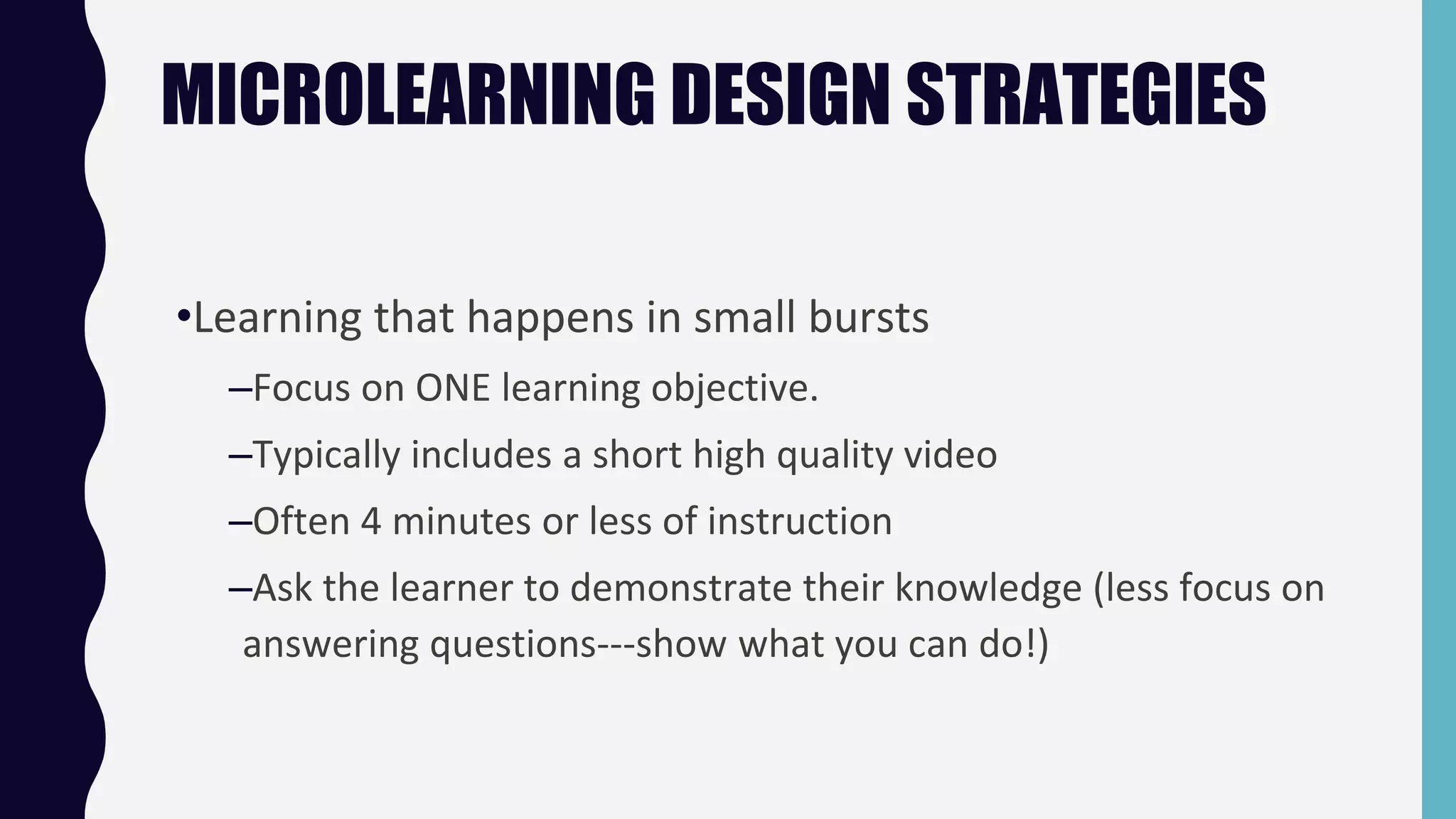 MICROLEARNING DESIGN STRATEGIES
•Learning that happens in small bursts
–Focus on ONE learning objective.
–Typically includes a short high quality video
–Often 4 minutes or less of instruction
–Ask the learner to demonstrate their knowledge (less focus on
answering questions---show what you can do!)
 