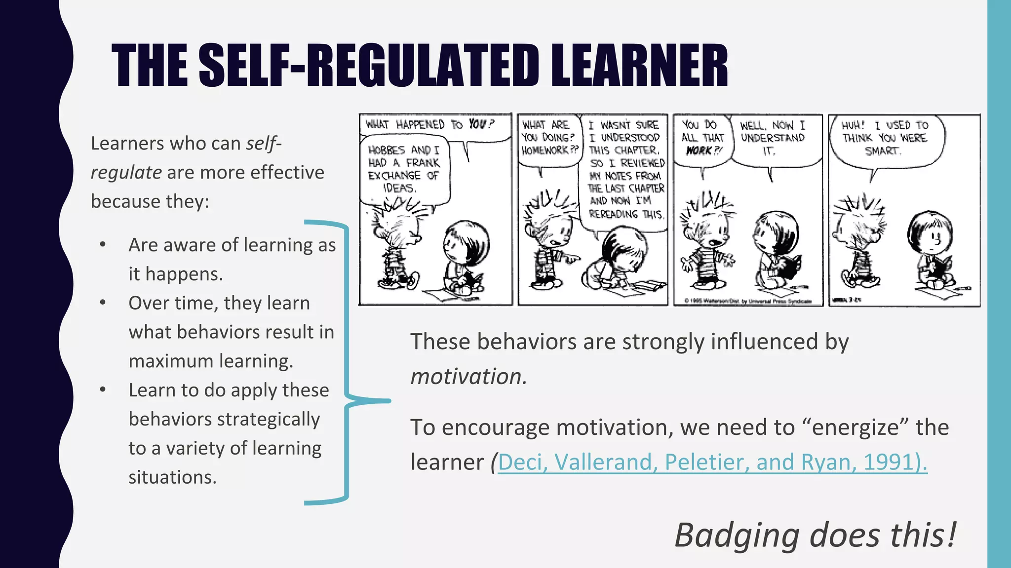 THE SELF-REGULATED LEARNER
Learners who can self-
regulate are more effective
because they:
• Are aware of learning as
it happens.
• Over time, they learn
what behaviors result in
maximum learning.
• Learn to do apply these
behaviors strategically
to a variety of learning
situations.
These behaviors are strongly influenced by
motivation.
To encourage motivation, we need to “energize” the
learner (Deci, Vallerand, Peletier, and Ryan, 1991).
Badging does this!
 