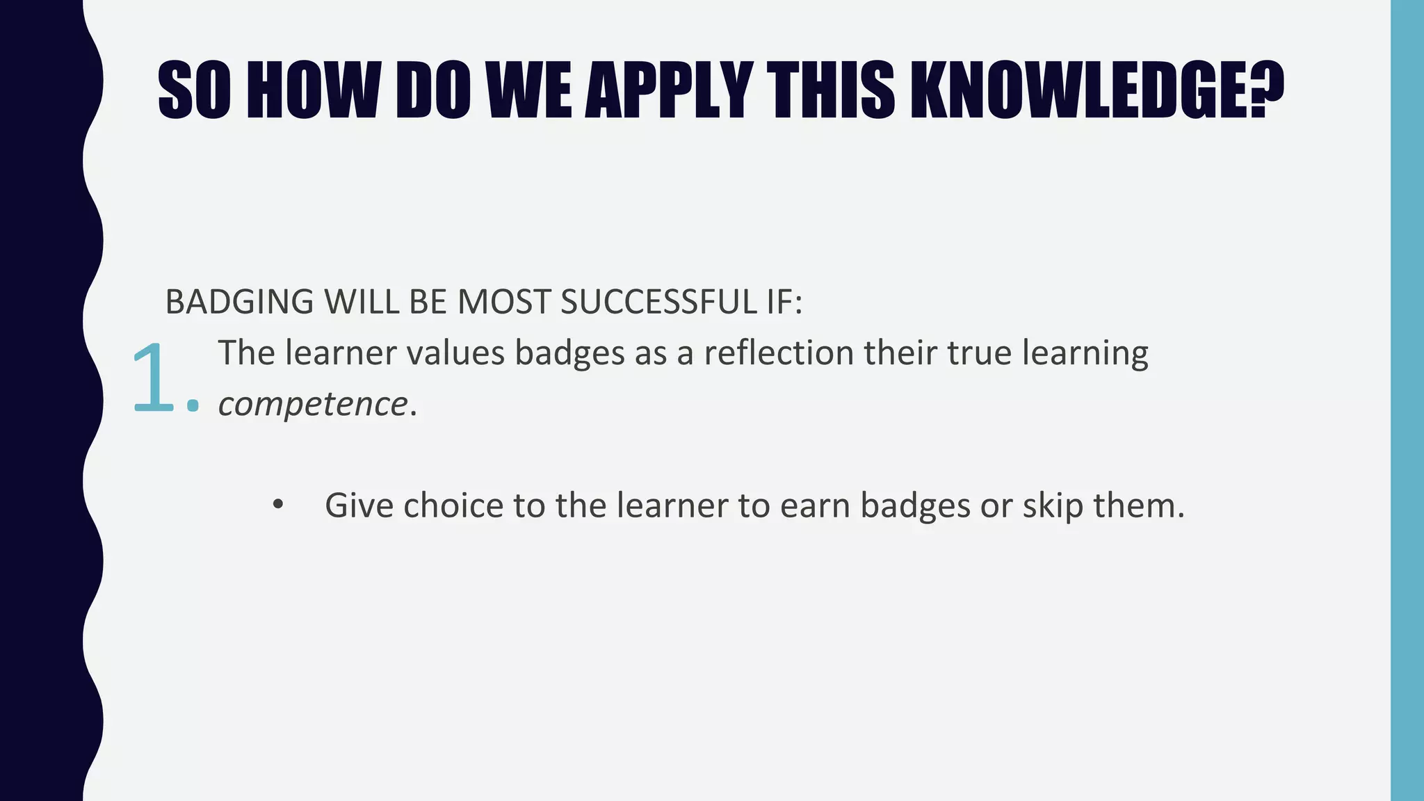 SO HOW DO WE APPLY THIS KNOWLEDGE?
BADGING WILL BE MOST SUCCESSFUL IF:
The learner values badges as a reflection their true learning
competence.
• Give choice to the learner to earn badges or skip them.
1.
 