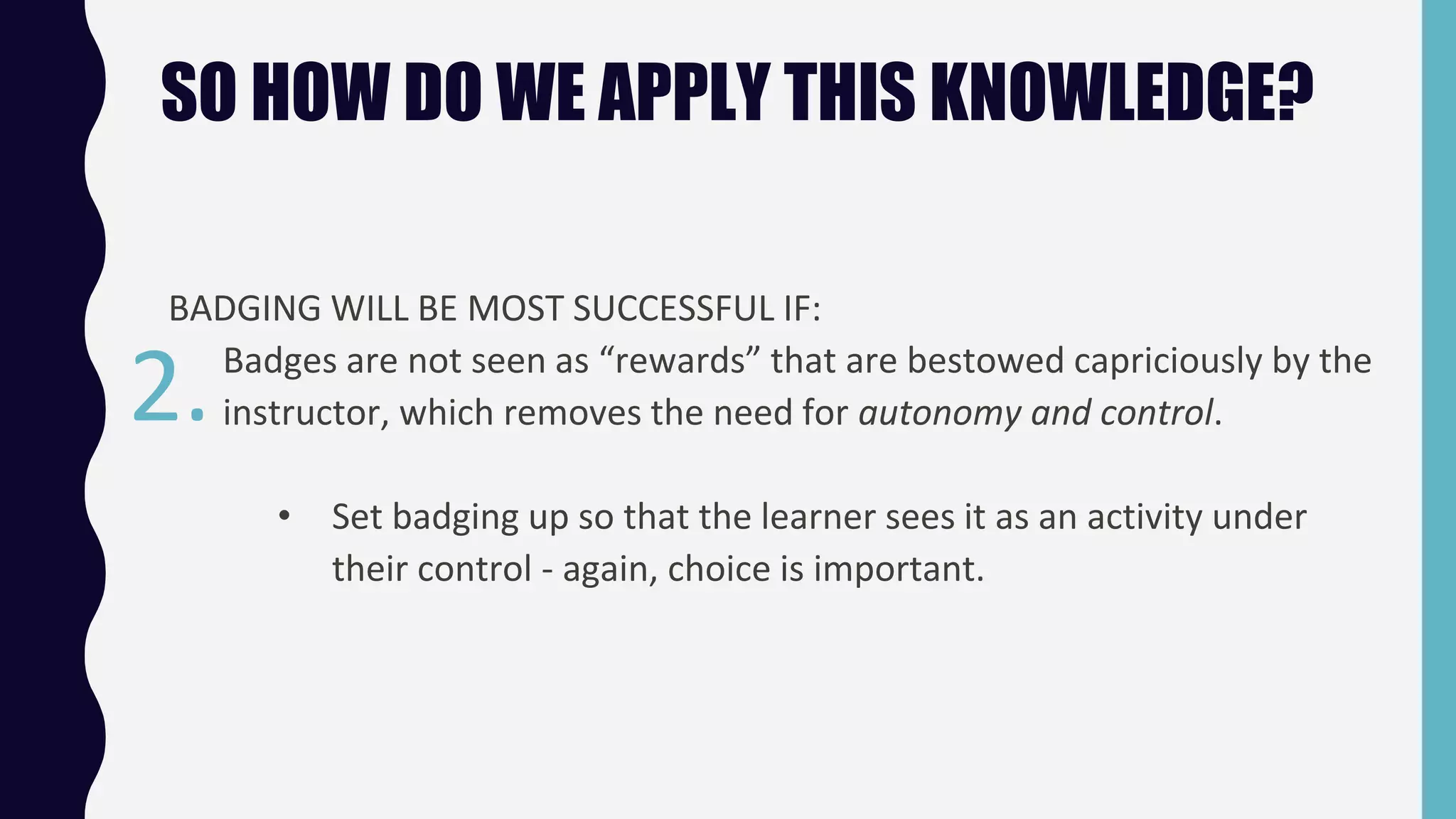 SO HOW DO WE APPLY THIS KNOWLEDGE?
BADGING WILL BE MOST SUCCESSFUL IF:
Badges are not seen as “rewards” that are bestowed capriciously by the
instructor, which removes the need for autonomy and control.
• Set badging up so that the learner sees it as an activity under
their control - again, choice is important.
2.
 