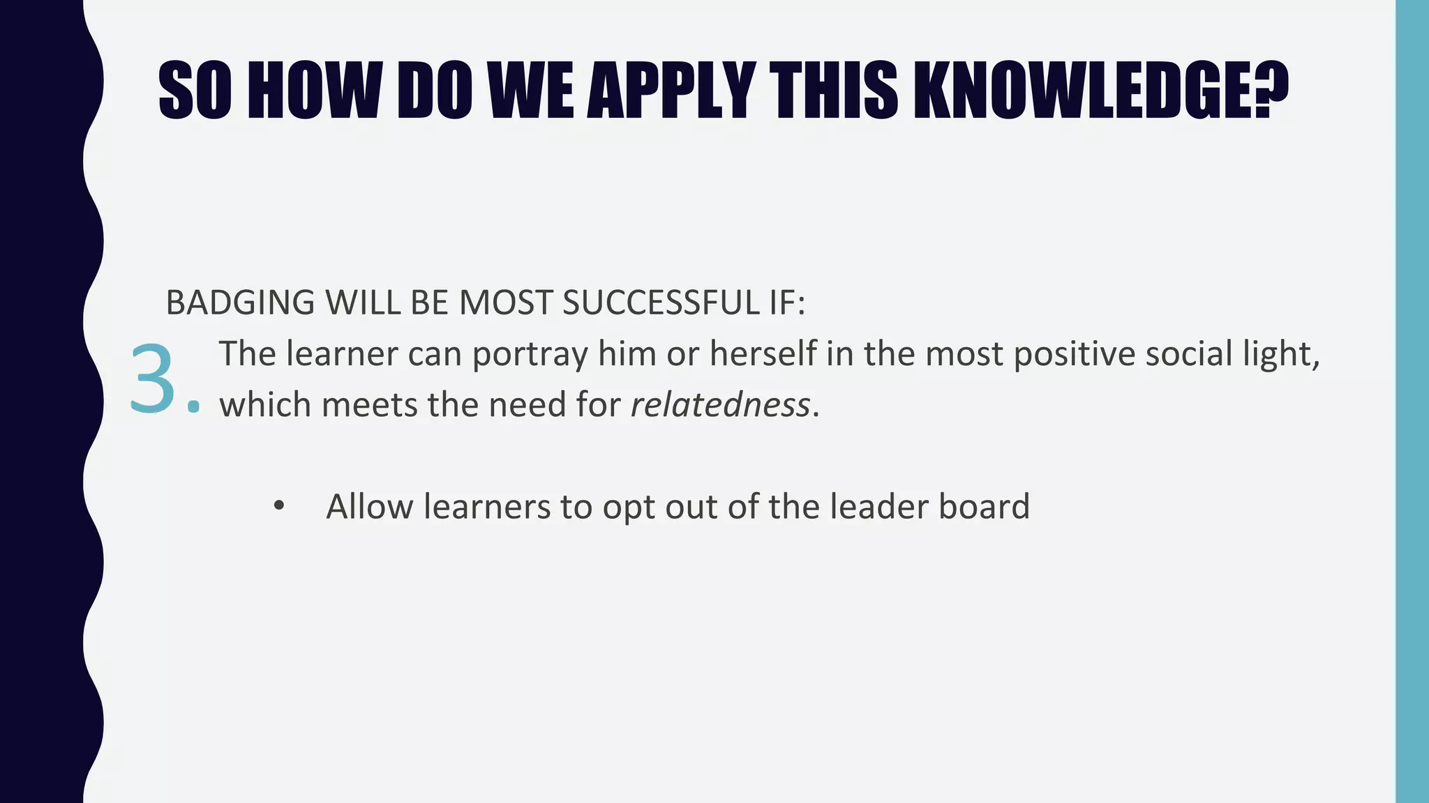 SO HOW DO WE APPLY THIS KNOWLEDGE?
BADGING WILL BE MOST SUCCESSFUL IF:
The learner can portray him or herself in the most positive social light,
which meets the need for relatedness.
• Allow learners to opt out of the leader board
3.
 