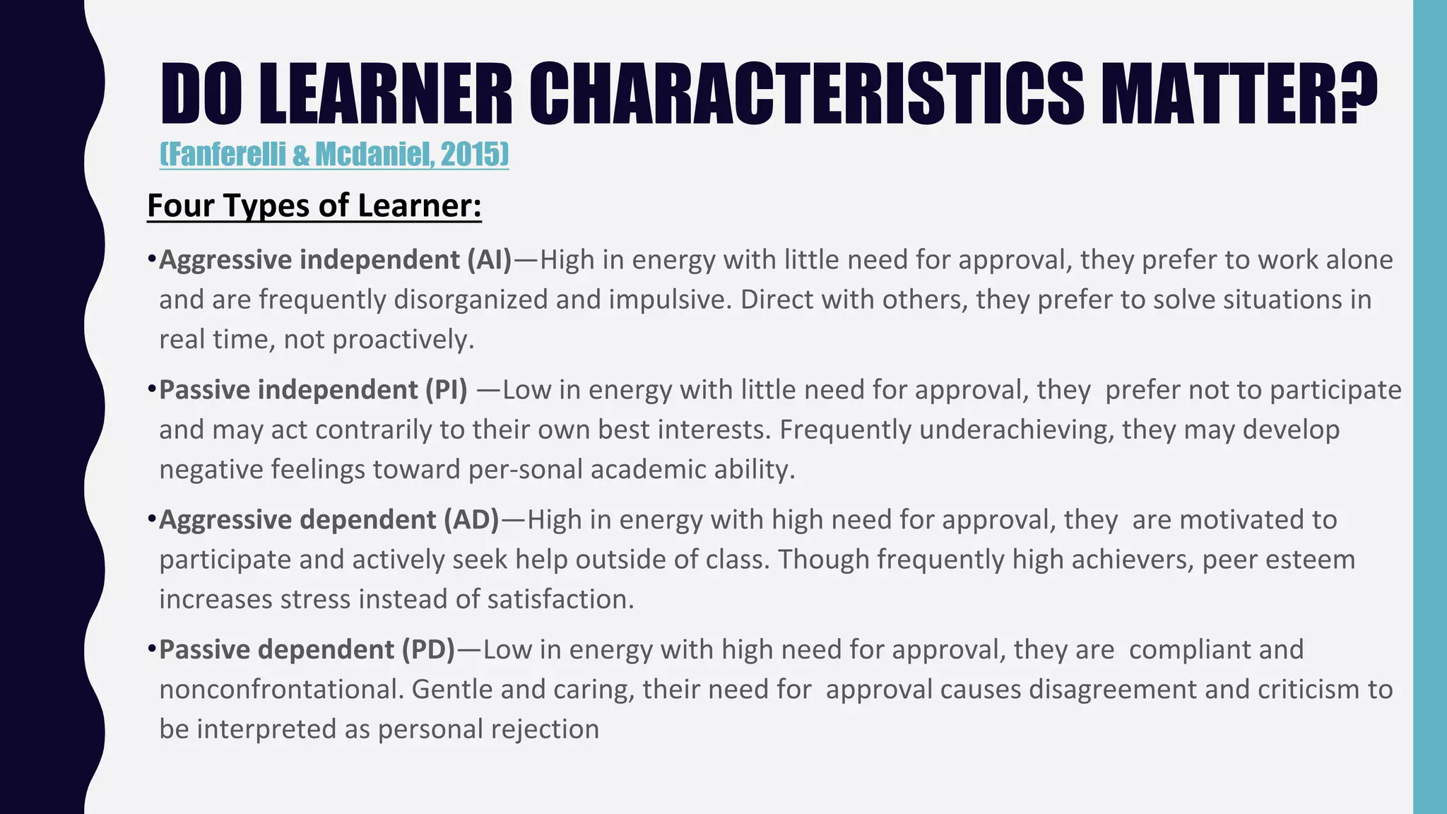 Four Types of Learner:
•Aggressive independent (AI)—High in energy with little need for approval, they prefer to work alone
and are frequently disorganized and impulsive. Direct with others, they prefer to solve situations in
real time, not proactively.
•Passive independent (PI) —Low in energy with little need for approval, they prefer not to participate
and may act contrarily to their own best interests. Frequently underachieving, they may develop
negative feelings toward per-sonal academic ability.
•Aggressive dependent (AD)—High in energy with high need for approval, they are motivated to
participate and actively seek help outside of class. Though frequently high achievers, peer esteem
increases stress instead of satisfaction.
•Passive dependent (PD)—Low in energy with high need for approval, they are compliant and
nonconfrontational. Gentle and caring, their need for approval causes disagreement and criticism to
be interpreted as personal rejection
DO LEARNER CHARACTERISTICS MATTER?
(Fanferelli & Mcdaniel, 2015)
 