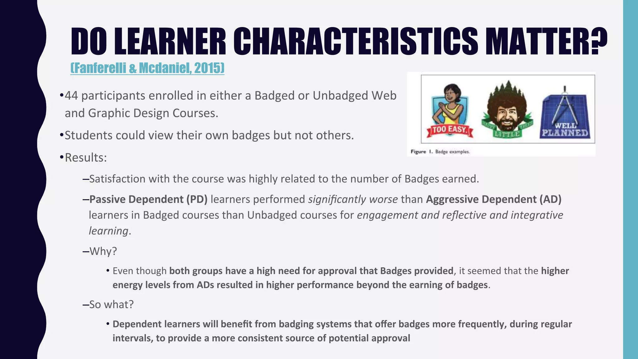 DO LEARNER CHARACTERISTICS MATTER?
(Fanferelli & Mcdaniel, 2015)
•44 participants enrolled in either a Badged or Unbadged Web
and Graphic Design Courses.
•Students could view their own badges but not others.
•Results:
–Satisfaction with the course was highly related to the number of Badges earned.
–Passive Dependent (PD) learners performed signiﬁcantly worse than Aggressive Dependent (AD)
learners in Badged courses than Unbadged courses for engagement and reﬂective and integrative
learning.
–Why?
• Even though both groups have a high need for approval that Badges provided, it seemed that the higher
energy levels from ADs resulted in higher performance beyond the earning of badges.
–So what?
• Dependent learners will beneﬁt from badging systems that oﬀer badges more frequently, during regular
intervals, to provide a more consistent source of potential approval
 