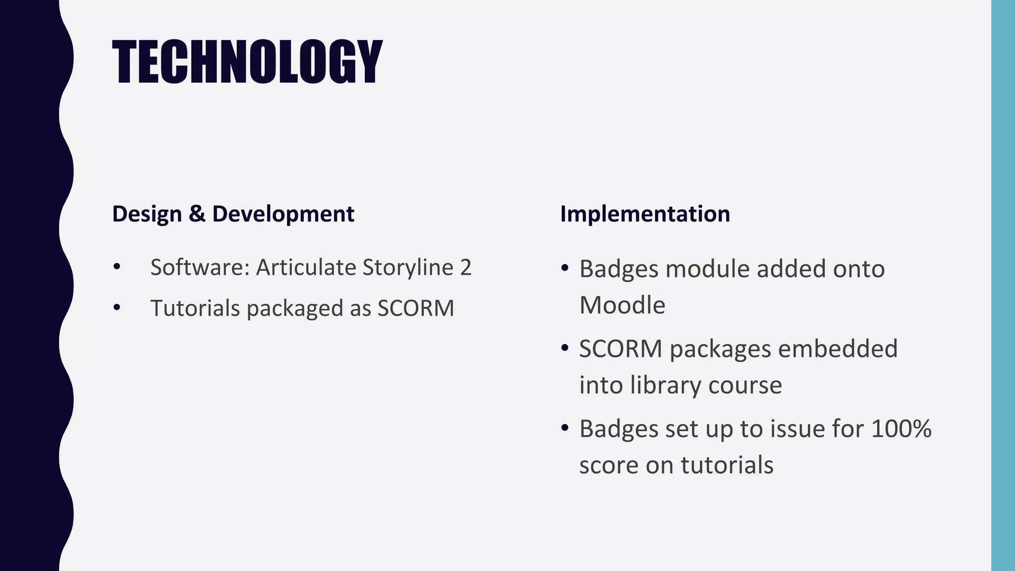 TECHNOLOGY
Design & Development
• Software: Articulate Storyline 2
• Tutorials packaged as SCORM
Implementation
• Badges module added onto
Moodle
• SCORM packages embedded
into library course
• Badges set up to issue for 100%
score on tutorials
 