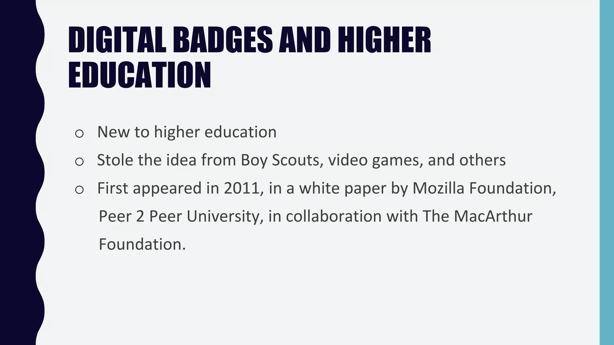DIGITAL BADGES AND HIGHER
EDUCATION
o New to higher education
o Stole the idea from Boy Scouts, video games, and others
o First appeared in 2011, in a white paper by Mozilla Foundation,
Peer 2 Peer University, in collaboration with The MacArthur
Foundation.
 