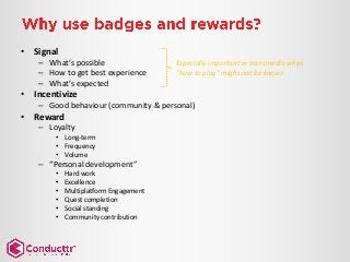 • Signal
– What’s possible
– How to get best experience
– What’s expected
• Incentivize
– Good behaviour (community & personal)
• Reward
– Loyalty
• Long-term
• Frequency
• Volume
– “Personal development”
• Hard work
• Excellence
• Multiplatform Engagement
• Quest completion
• Social standing
• Community contribution
Especially important in transmedia when
“how to play” might not be known
 