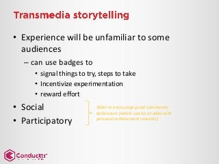 • Experience will be unfamiliar to some
audiences
– can use badges to
• signal things to try, steps to take
• Incentivize experimentation
• reward effort
• Social
• Participatory
Want to encourage good community
behaviours (which can be at odds with
personal achievement rewards)
 