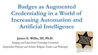 Badges as Augmented
Credentialing in a World of
Increasing Automation and
Artificial Intelligence
James E. Willis, III, Ph.D.
Badging and Educational Technology Consultant
Independent Professor and Scholar, Religious Studies and Philosophy
https://www.forbes.com/forbes/welcome/?toURL=https://ww
w.forbes.com/sites/jamesmarshallcrotty/2012/01/26/the-end-
of-the-diploma-as-we-know-
it/&refURL=https://www.google.com/&referrer=https://www.
google.com/
 