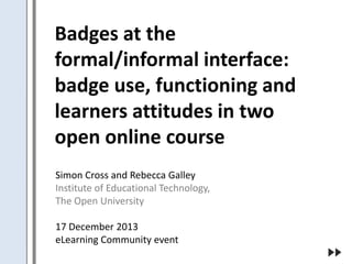 Badges at the
formal/informal interface:
badge use, functioning and
learners attitudes in two
open online course
Simon Cross and Rebecca Galley
Institute of Educational Technology,
The Open University
17 December 2013
eLearning Community event

 