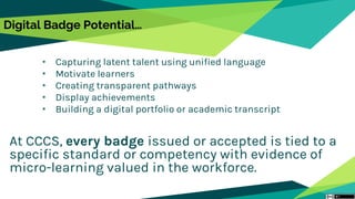 Digital Badge Potential…
• Capturing latent talent using unified language
• Motivate learners
• Creating transparent pathways
• Display achievements
• Building a digital portfolio or academic transcript
At CCCS, every badge issued or accepted is tied to a
specific standard or competency with evidence of
micro-learning valued in the workforce.
 
