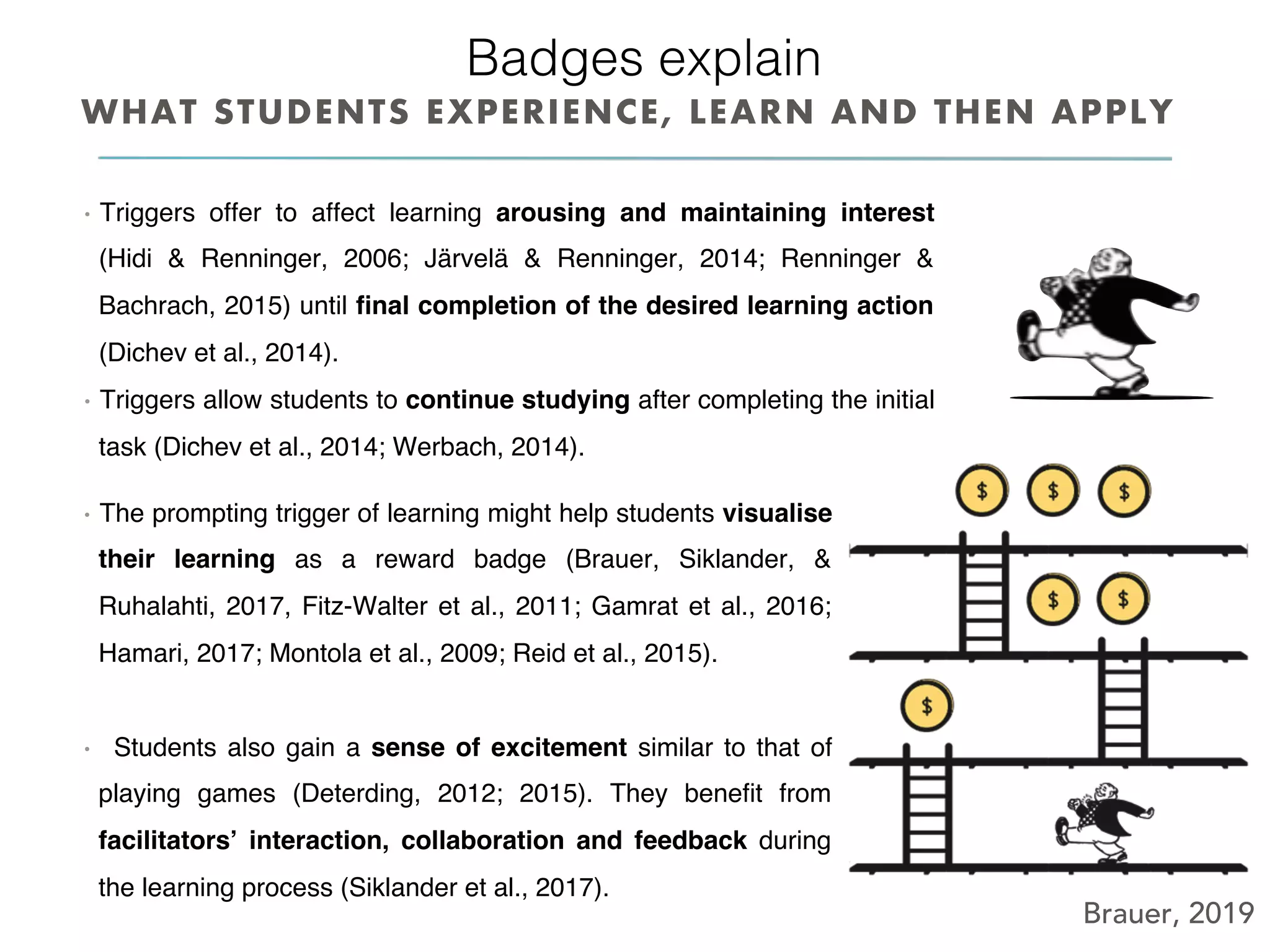 Brauer, 2019
Badges explain!
•  Triggers offer to affect learning arousing and maintaining interest
(Hidi & Renninger, 2006; Järvelä & Renninger, 2014; Renninger &
Bachrach, 2015) until ﬁnal completion of the desired learning action
(Dichev et al., 2014).
•  Triggers allow students to continue studying after completing the initial
task (Dichev et al., 2014; Werbach, 2014).
WHAT STUDENTS EXPERIENCE, LEARN AND THEN APPLY
•  The prompting trigger of learning might help students visualise
their learning as a reward badge (Brauer, Siklander, &
Ruhalahti, 2017, Fitz-Walter et al., 2011; Gamrat et al., 2016;
Hamari, 2017; Montola et al., 2009; Reid et al., 2015).
•  Students also gain a sense of excitement similar to that of
playing games (Deterding, 2012; 2015). They beneﬁt from
facilitators’ interaction, collaboration and feedback during
the learning process (Siklander et al., 2017).
 