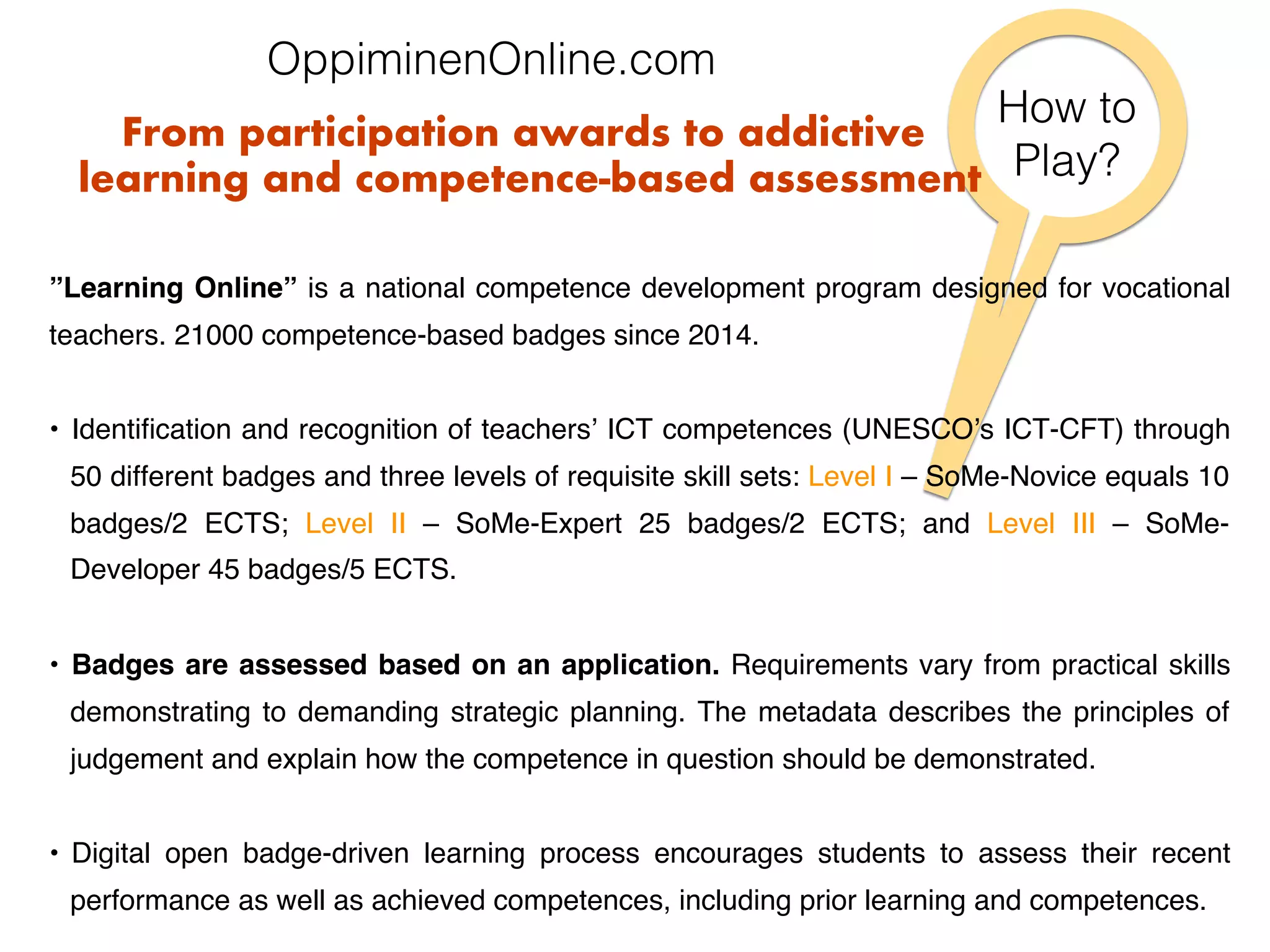 How to !
Play?!
”Learning Online” is a national competence development program designed for vocational
teachers. 21000 competence-based badges since 2014.
•  Identiﬁcation and recognition of teachers’ ICT competences (UNESCO’s ICT-CFT) through
50 different badges and three levels of requisite skill sets: Level I – SoMe-Novice equals 10
badges/2 ECTS; Level II – SoMe-Expert 25 badges/2 ECTS; and Level III – SoMe-
Developer 45 badges/5 ECTS.
•  Badges are assessed based on an application. Requirements vary from practical skills
demonstrating to demanding strategic planning. The metadata describes the principles of
judgement and explain how the competence in question should be demonstrated.
•  Digital open badge-driven learning process encourages students to assess their recent
performance as well as achieved competences, including prior learning and competences.
From participation awards to addictive
learning and competence-based assessment
OppiminenOnline.com!
 