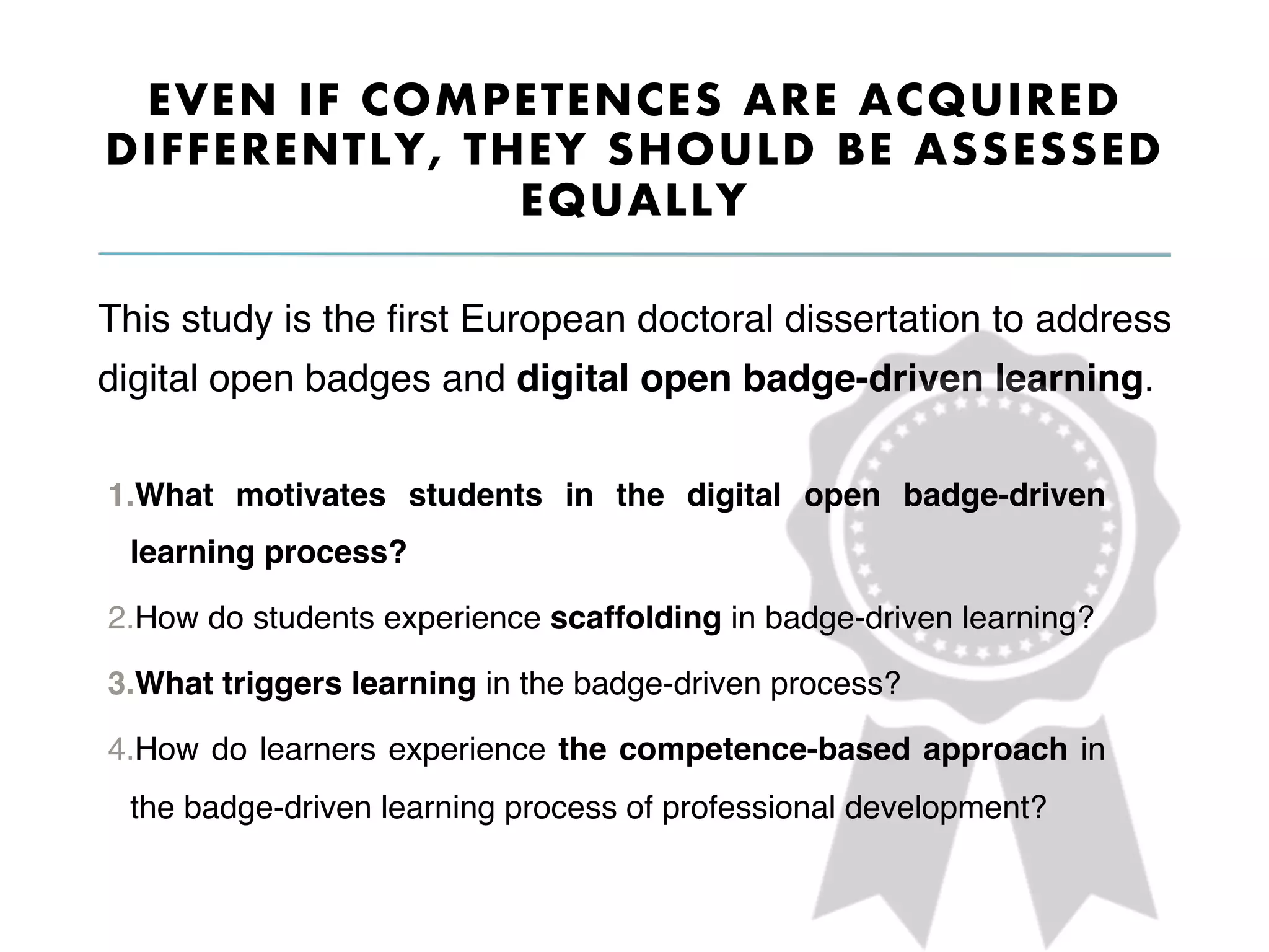 EVEN IF COMPETENCES ARE ACQUIRED
DIFFERENTLY, THEY SHOULD BE ASSESSED
EQUALLY
This study is the ﬁrst European doctoral dissertation to address
digital open badges and digital open badge-driven learning.
1. What motivates students in the digital open badge-driven
learning process?
2. How do students experience scaffolding in badge-driven learning?
3. What triggers learning in the badge-driven process?
4. How do learners experience the competence-based approach in
the badge-driven learning process of professional development?
 