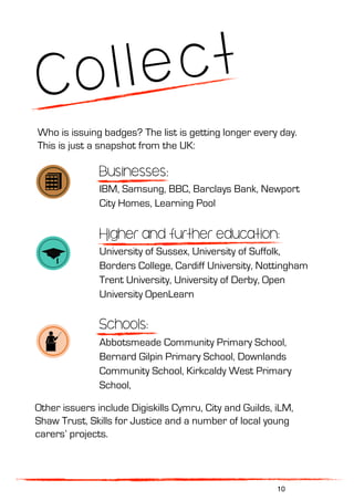 Collect
Who is issuing badges? The list is getting longer every day.
This is just a snapshot from the UK:
Businesses:
IBM, Samsung, BBC, Barclays Bank, Newport
City Homes, Learning Pool
Higher and further education:
University of Sussex, University of Suffolk,
Borders College, Cardiff University, Nottingham
Trent University, University of Derby, Open
University OpenLearn
Schools:
Abbotsmeade Community Primary School,
Bernard Gilpin Primary School, Downlands
Community School, Kirkcaldy West Primary
School,
Other issuers include Digiskills Cymru, City and Guilds, iLM,
Shaw Trust, Skills for Justice and a number of local young
carers’ projects.
10
 
