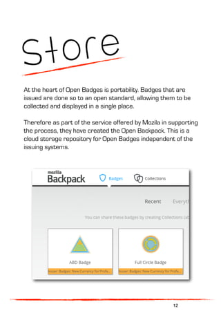 Store
At the heart of Open Badges is portability. Badges that are
issued are done so to an open standard, allowing them to be
collected and displayed in a single place.
Therefore as part of the service offered by Mozila in supporting
the process, they have created the Open Backpack. This is a
cloud storage repository for Open Badges independent of the
issuing systems.
12
 