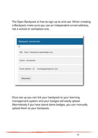 The Open Backpack is free to sign up to and use. When creating
a Backpack make sure you use an independent e-mail address,
not a school or workplace one.
Once set up you can link your backpack to your learning
management system and your badges will easily upload.
Alternatively if you have stand alone badges, you can manually
upload them to your backpack.
13
 