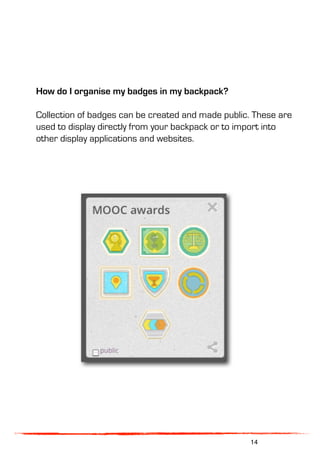 How do I organise my badges in my backpack?
Collection of badges can be created and made public. These are
used to display directly from your backpack or to import into
other display applications and websites.
14
 
