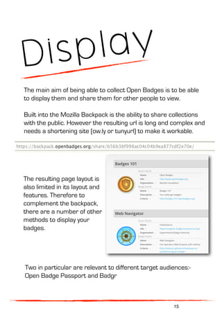 Display
The main aim of being able to collect Open Badges is to be able
to display them and share them for other people to view.
Built into the Mozilla Backpack is the ability to share collections
with the public. However the resulting url is long and complex and
needs a shortening site (ow.ly or tunyurl) to make it workable.
The resulting page layout is
also limited in its layout and
features. Therefore to
complement the backpack,
there are a number of other
methods to display your
badges.
Two in particular are relevant to different target audiences:-
Open Badge Passport and Badgr
15
 