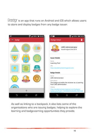 Badgr is an app that runs on Android and iOS which allows users
to store and display badges from any badge issuer.
As well as linking to a backpack, it also lists some of the
organisations who are issuing badges, helping to explore the
learning and badge-earning opportunities they provide.
16
 