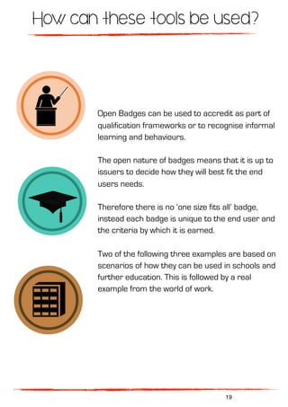 How can these tools be used?
Open Badges can be used to accredit as part of
qualification frameworks or to recognise informal
learning and behaviours.
The open nature of badges means that it is up to
issuers to decide how they will best fit the end
users needs.
Therefore there is no ‘one size fits all’ badge,
instead each badge is unique to the end user and
the criteria by which it is earned.
Two of the following three examples are based on
scenarios of how they can be used in schools and
further education. This is followed by a real
example from the world of work.
19
 