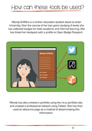 How can these tools be used?
Mandy Griffiths is a further education student about to enter
University. Over the course of her two years studying A levels she
has collected badges for both academic and informal learning. She
has linked her backpack with a profile on Open Badge Passport.
Mandy has also created a portfolio using the re.vu portfolio site,
and created a professional network using Twitter. She has then
used an about.me page as a method of disseminating this
information.
22
 