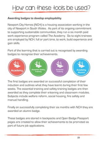 Awarding badges to develop employability
Newport City Homes (NCH) is a housing association working in the
city of Newport in South Wales. As part of its ongoing commitment
to supporting sustainable communities, they run a six month paid
work experience program called The Academy.  Six to eight trainees
are employed by NCH, full or part time, to work, build experience and
gain skills.
Part of the learning that is carried out is recognised by awarding
badges to recognise their achievements.
The first badges are awarded on successful completion of their
induction and outlines what they have learnt during their first few
weeks. The essential training and safety training badges are then
awarded as they complete their e-leaning and classroom modules.
Subjects include welfare reform, social housing, fire safety and
manual handling.
Finally on successfully completing their six months with NCH they are
awarded an alumni badge.
These badges are stored in backpacks and Open Badge Passport
pages are created to allow their achievements to be promoted as
part of future job applications.
How can these tools be used?
23
 