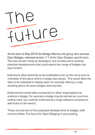 The
future
At the start of May 2015 the Badge Alliance, the group who oversee
Open Badges, released version 1.1 of the Open Badges specification.
This was aimed mainly at developers, but includes some exciting
potential developments that could extend the range of badges use
even further.
Extensions allow elements to be embedded such as the name and co-
ordinates of the place where a badge was issued. This would allow the
data to be extended to display sites, for example offering a map
showing where all users badges were earned.
Endorsement would allow companies or other organisations to
endorse a badge. For example a badge may be earned at a summer
coding meet, but could be endorsed by a large software company to
add kudos to the award.
These are just two of the proposed developments to badges, with
more to follow. The future for Open Badging is very exciting.
25
 