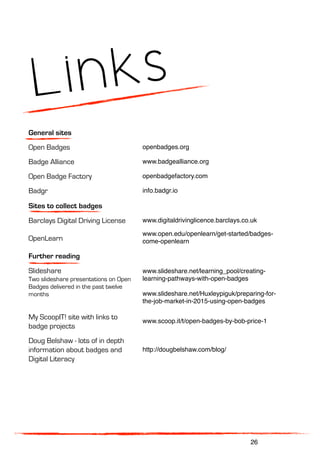 Links
General sites
Open Badges openbadges.org
Badge Alliance www.badgealliance.org
Open Badge Factory openbadgefactory.com
Badgr info.badgr.io
Sites to collect badges
Barclays Digital Driving License www.digitaldrivinglicence.barclays.co.uk
OpenLearn
www.open.edu/openlearn/get-started/badges-
come-openlearn
Further reading
Slideshare
Two slideshare presentations on Open
Badges delivered in the past twelve
months
www.slideshare.net/learning_pool/creating-
learning-pathways-with-open-badges
www.slideshare.net/Huxleypiguk/preparing-for-
the-job-market-in-2015-using-open-badges
My ScoopIT! site with links to
badge projects
www.scoop.it/t/open-badges-by-bob-price-1
Doug Belshaw - lots of in depth
information about badges and
Digital Literacy
http://dougbelshaw.com/blog/
26
 