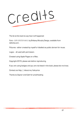 Credits
The bit at the back to say how it all happened:
Font - cafe and brewery by Brittany Murphy Design, available from
dafonts.com.
Pictures - either created by myself or labelled as public domain for reuse.
Logos - all used with permission.
Created using Apple Pages on a Mac.
Copyright 2015, please ask before reproducing.
If you are using badges and you are not listed in the book, please let me know.
Contact via http://about.me/bob.price
Thanks to Gaynor and Cath for proofreading
27
 