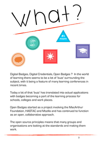What?
Digital Badges, Digital Credentials, Open Badges ? In the world
of learning there seems to be a lot of ‘buzz’ surrounding the
subject, with it being a feature of many learning conferences in
recent times.
Today a lot of that ‘buzz’ has translated into actual applications
with badges becoming a part of the learning process for
schools, colleges and work places.
Open Badges started as a project involving the MacArthur
Foundation, HASTAC and Mozilla and has continued to function
as an open, collaborative approach.
The open source principles means that many groups and
organisations are looking at the standards and making them
work.
3
 