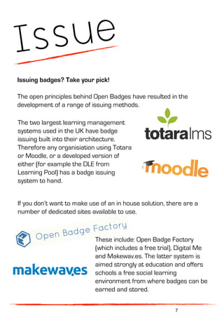 Issue
Issuing badges? Take your pick!
The open principles behind Open Badges have resulted in the
development of a range of issuing methods.
The two largest learning management
systems used in the UK have badge
issuing built into their architecture.
Therefore any organisiation using Totara
or Moodle, or a developed version of
either (for example the DLE from
Learning Pool) has a badge issuing
system to hand.
If you don’t want to make use of an in house solution, there are a
number of dedicated sites available to use.
7
These include: Open Badge Factory
(which includes a free trial), Digital Me
and Makewav.es. The latter system is
aimed strongly at education and offers
schools a free social learning
environment from where badges can be
earned and stored.
 
