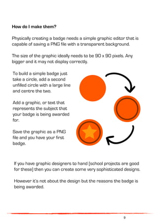 How do I make them?
Physically creating a badge needs a simple graphic editor that is
capable of saving a PNG file with a transparent background.
The size of the graphic ideally needs to be 90 x 90 pixels. Any
bigger and it may not display correctly.
If you have graphic designers to hand (school projects are good
for these) then you can create some very sophisticated designs.
However it’s not about the design but the reasons the badge is
being awarded.
To build a simple badge just
take a circle, add a second
unfilled circle with a large line
and centre the two.
Add a graphic, or text that
represents the subject that
your badge is being awarded
for.
Save the graphic as a PNG
file and you have your first
badge.
9
 
