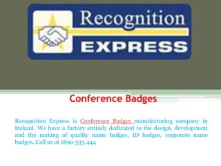 Conference Badges
Recognition Express is Conference Badges manufacturing company in
Ireland. We have a factory entirely dedicated to the design, development
and the making of quality name badges, ID badges, corporate name
badges. Call us at 1890 333 444
 
