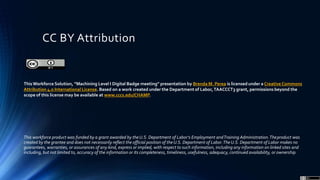 CC BY Attribution
This workforce product was funded by a grant awarded by theU.S. Department of Labor’s Employment andTraining Administration.Theproduct was
created by the grantee and does not necessarily reflect the official position of theU.S. Department of Labor.TheU.S. Department of Labor makes no
guarantees, warranties, or assurances of any kind, express or implied, with respect to such information, including any information on linked sites and
including, but not limited to, accuracy of the information or its completeness, timeliness, usefulness, adequacy, continued availability, or ownership.
ThisWorkforce Solution, ”Machining Level I Digital Badge meeting” presentation by Brenda M. Perea is licensed under a Creative Commons
Attribution 4.0 International License. Based on a work created under the Department of Labor,TAACCCT3 grant, permissions beyond the
scope of this license may be available at www.cccs.edu/CHAMP.
 