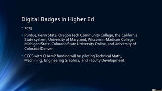 Digital Badges in Higher Ed
• 2013
• Purdue, Penn State, OregonTech CommunityCollege, the California
State system, University of Maryland, Wisconsin-Madison College,
Michigan State, Colorado State University Online, and University of
Colorado Denver.
• CCCS with CHAMP funding will be pilotingTechnical Math,
Machining, Engineering Graphics, and Faculty Development
 