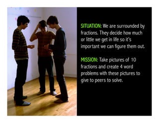 SITUATION: We are surrounded by
fractions. They decide how much
or little we get in life so it’s
important we can figure them out.
MISSION: Take pictures of 10
fractions and create 4 word
problems with these pictures to
give to peers to solve.
 
