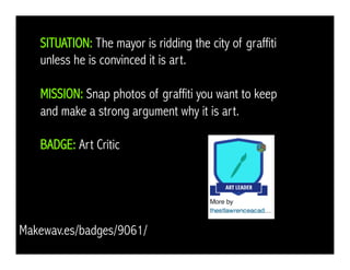 SITUATION: The mayor is ridding the city of graffiti
unless he is convinced it is art.
MISSION: Snap photos of graffiti you want to keep
and make a strong argument why it is art.
BADGE: Art Critic
Makewav.es/badges/9061/
 