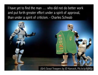 (Girl) Scout Troopers by JD Hancock, Flic.kr/p/8jBfQv
I have yet to find the man … who did not do better work
and put forth greater effort under a spirit of approval,
than under a spirit of criticism. - Charles Schwab
 