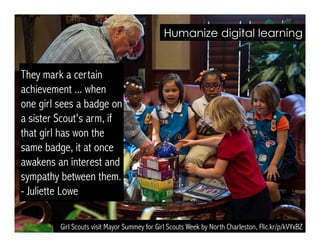 Girl Scouts visit Mayor Summey for Girl Scouts Week by North Charleston, Flic.kr/p/kVYxBZ
They mark a certain
achievement ... when
one girl sees a badge on
a sister Scout's arm, if
that girl has won the
same badge, it at once
awakens an interest and
sympathy between them.
- Juliette Lowe
Humanize digital learning
 