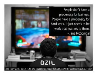 328-­‐	
  Nov	
  23th,	
  2012	
  -­‐	
  Life	
  of	
  a	
  Riyadh	
  Teenager	
  #365photoAR	
  by	
  Waleed	
  Alzuhai,	
  Flickr	
  
People don’t have a
propensity for laziness.
People have a propensity for
hard work. It just needs to be
work that matters to them.
- Jane McGonigal
 