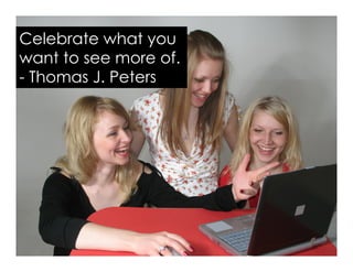 Celebrate what you
want to see more of.
- Thomas J. Peters
 