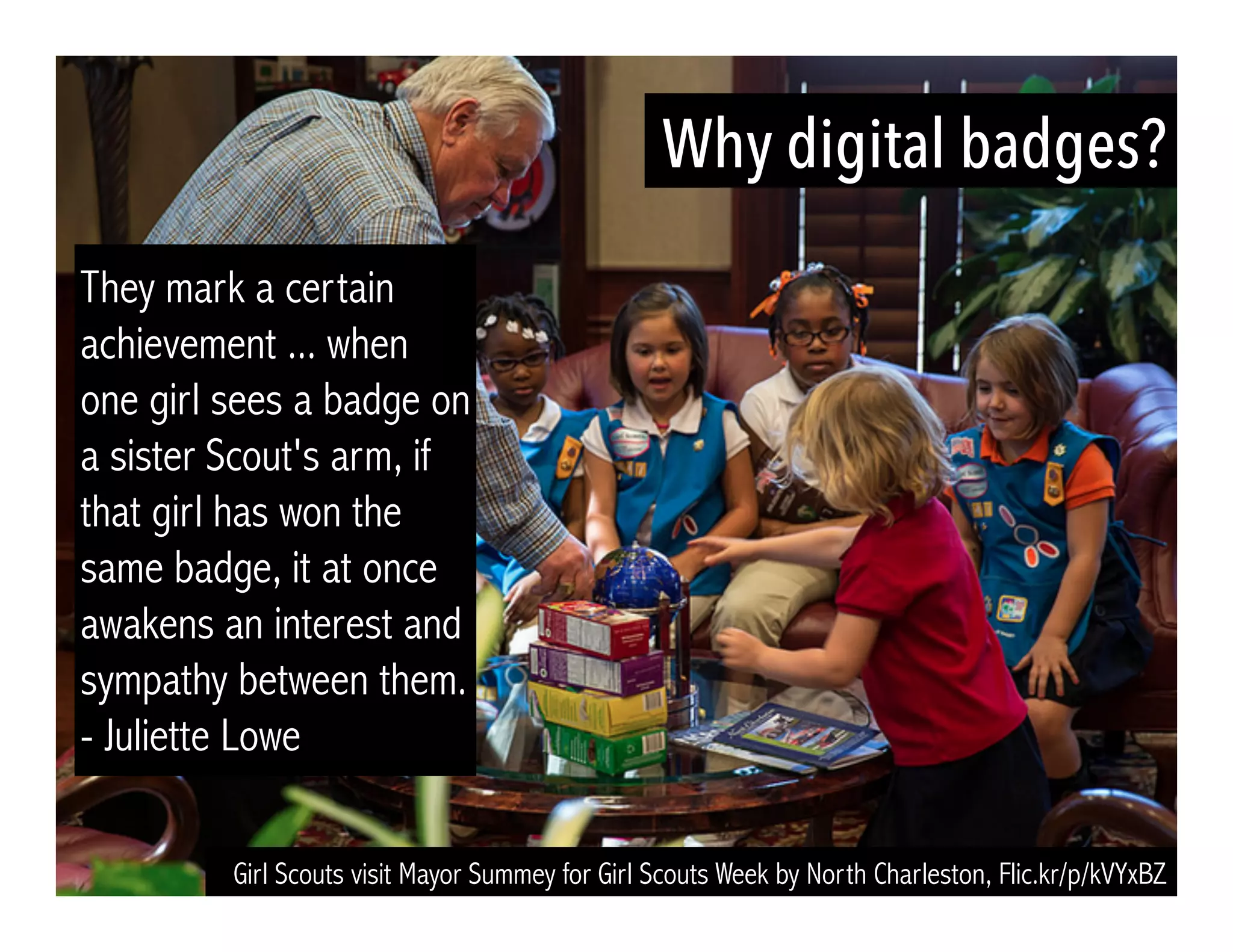 They mark a certain 
achievement ... when 
one girl sees a badge on 
a sister Scout's arm, if 
that girl has won the 
same badge, it at once 
awakens an interest and 
sympathy between them. 
- Juliette Lowe 
Why digital badges? 
Girl Scouts visit Mayor Summey for Girl Scouts Week by North Charleston, Flic.kr/p/kVYxBZ 
 