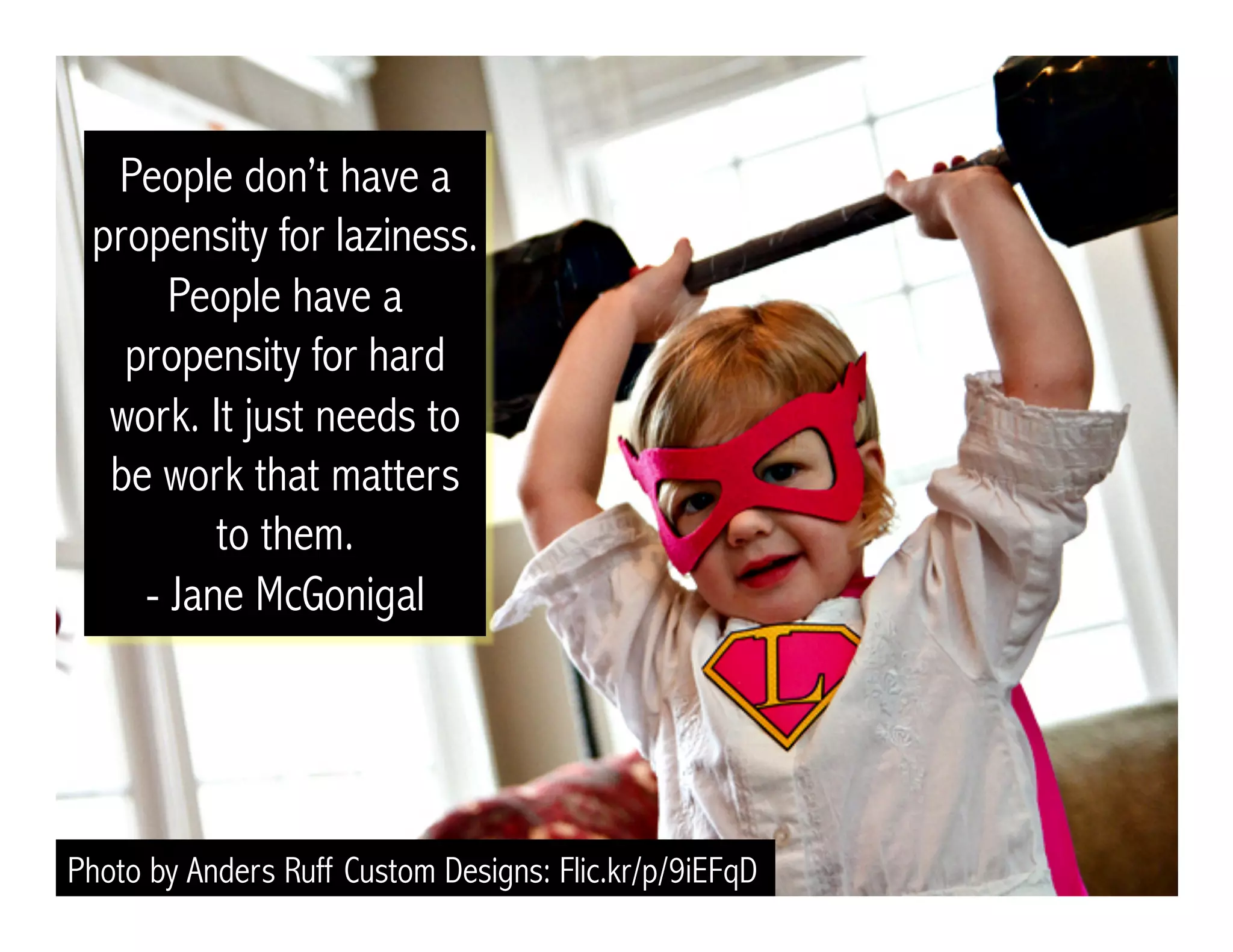 People don’t have a 
propensity for laziness. 
People have a 
propensity for hard 
work. It just needs to 
be work that matters 
to them. 
- Jane McGonigal 
Photo by Anders Ruff Custom Designs: Flic.kr/p/9iEFqD 
 