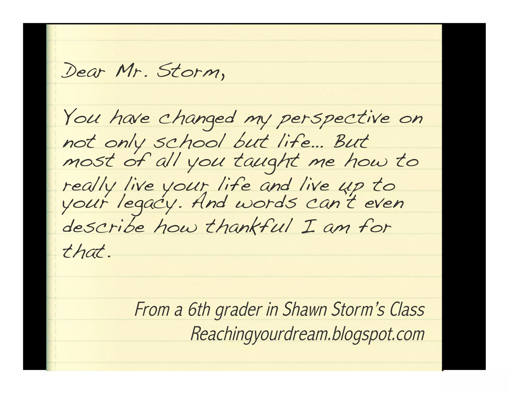 Dear Mr. Storm,! 
You have changed my perspective on 
not only school but life… But! 
most of all you taught me how to 
ryeoaullry lleigvaec yyo. uArn dli fwe oarndds lcivaen u’tp etvoen! 
describe how thankful I am for 
that.! 
From a 6th grader in Shawn Storm’s Class 
Reachingyourdream.blogspot.com! 
 