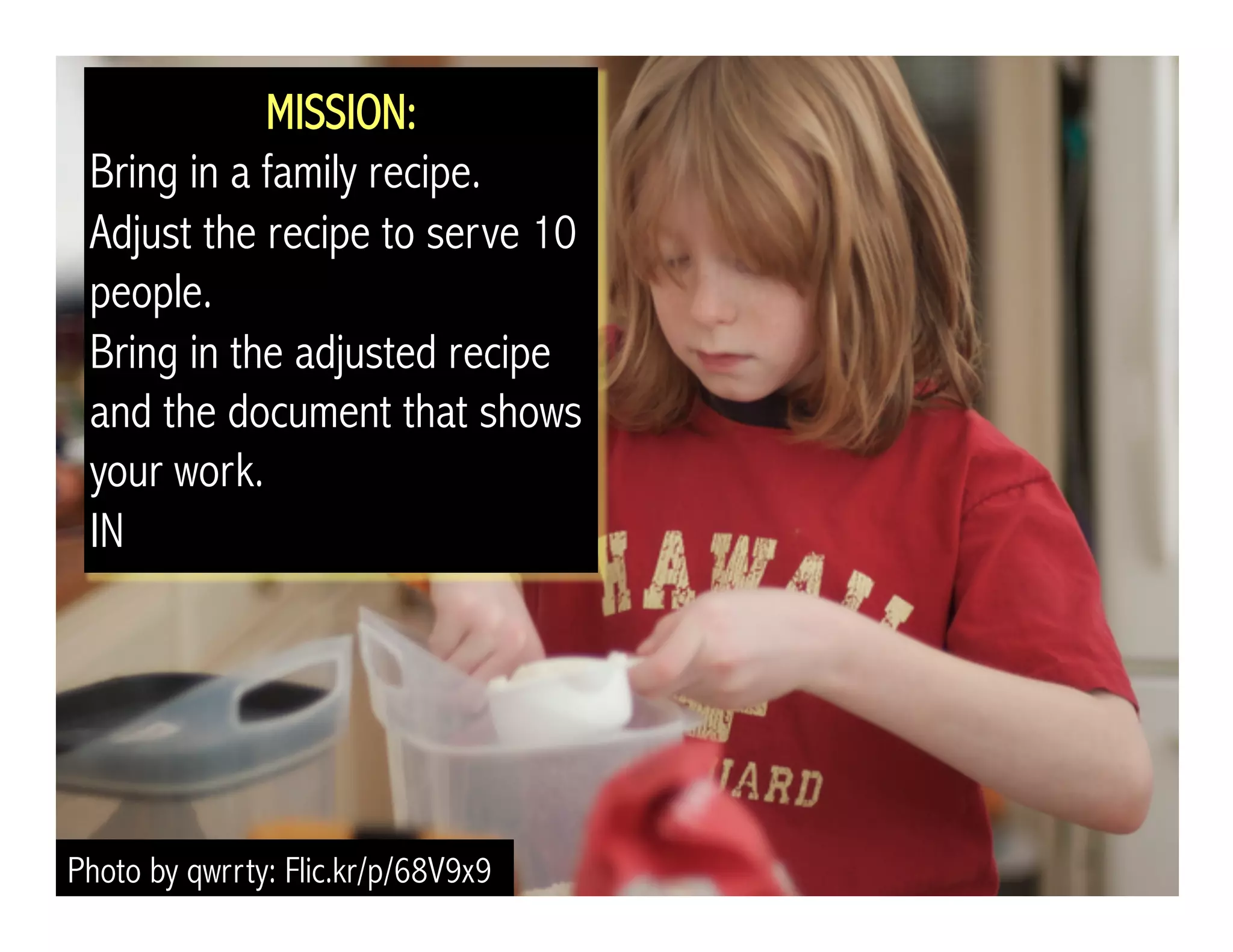 MISSION: 
Bring in a family recipe. 
Adjust the recipe to serve 10 
people. 
Bring in the adjusted recipe 
and the document that shows 
your work. 
IN 
Photo by qwrrty: Flic.kr/p/68V9x9 
 
