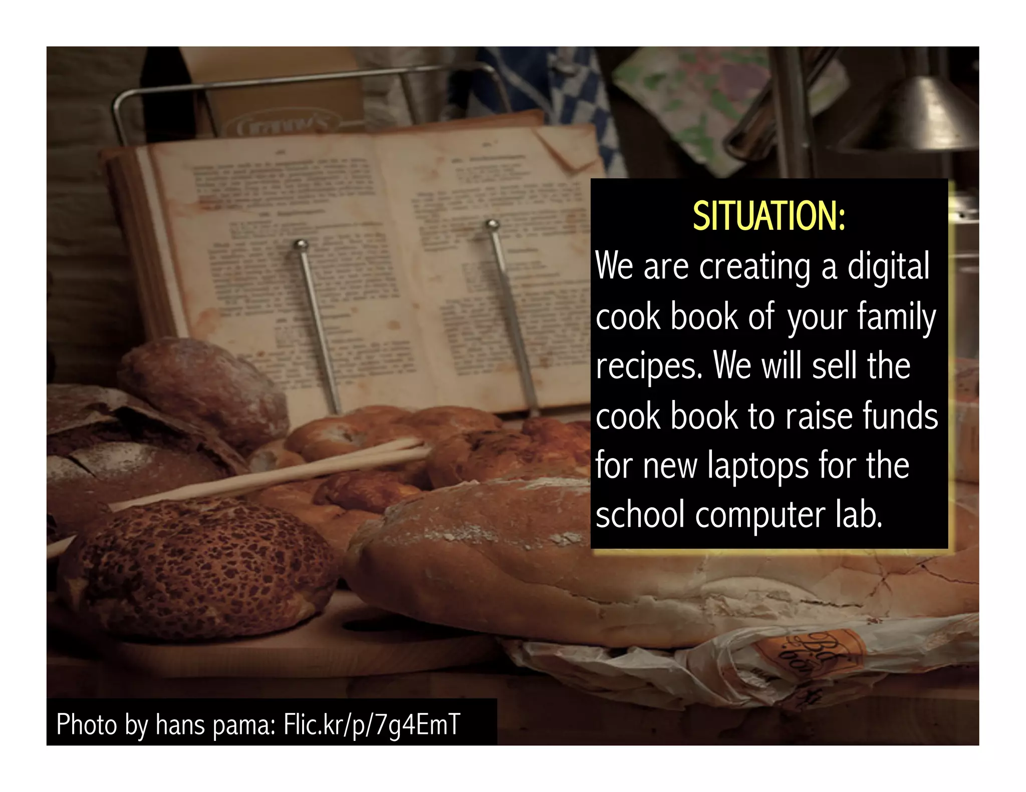 Photo by hans pama: Flic.kr/p/7g4EmT 
SITUATION: 
We are creating a digital 
cook book of your family 
recipes. We will sell the 
cook book to raise funds 
for new laptops for the 
school computer lab. 
 