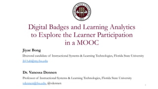 Digital Badges and Learning Analytics
to Explore the Learner Participation
in a MOOC
Jiyae Bong
Doctoral candidate of Instructional Systems & Learning Technologies, Florida State University
jb11ab@my.fsu.edu
Dr. Vanessa Dennen
Professor of Instructional Systems & Learning Technologies, Florida State University
vdennen@fsu.edu, @vdennen 1
 